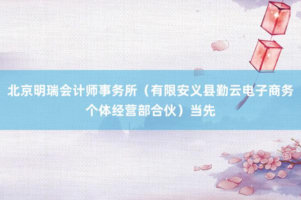 北京明瑞会计师事务所（有限安义县勤云电子商务个体经营部合伙）当先
