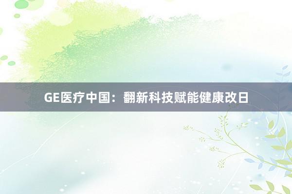 GE医疗中国：翻新科技赋能健康改日